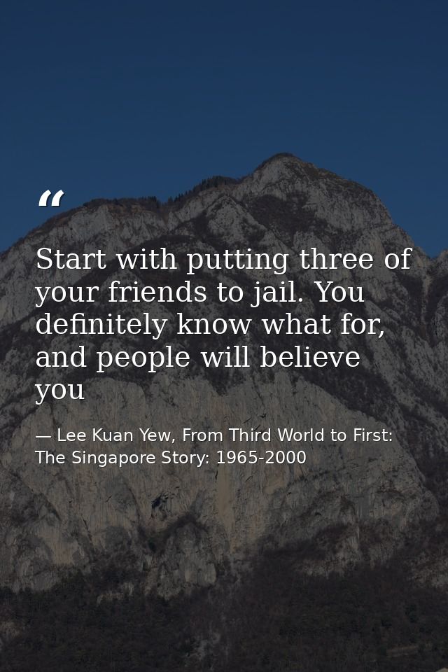 Start with putting three of your friends to jail. You definitely know what for, and people will believe you — Lee Kuan Yew, From Third World to First: The Singapore Story: 1965-2000