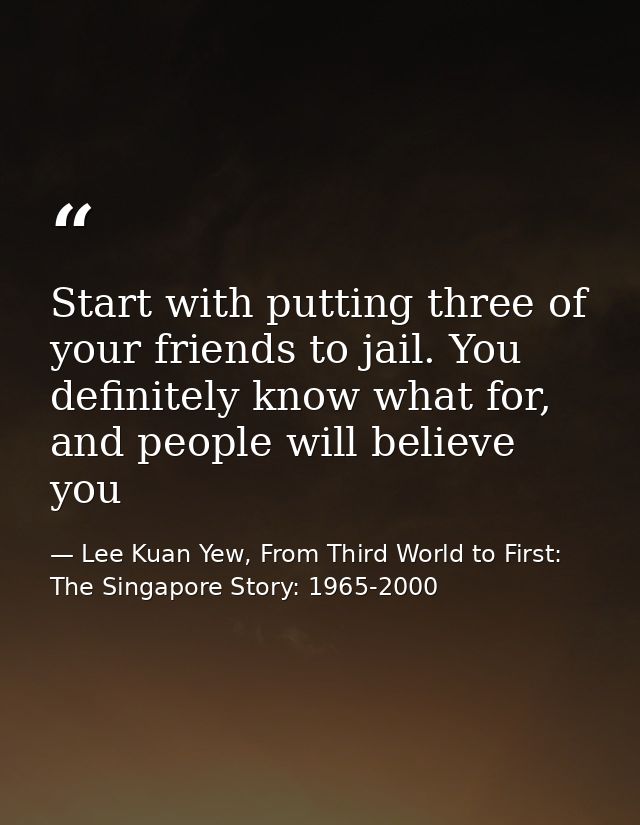 Start with putting three of your friends to jail. You definitely know what for, and people will believe you — Lee Kuan Yew, From Third World to First: The Singapore Story: 1965-2000
