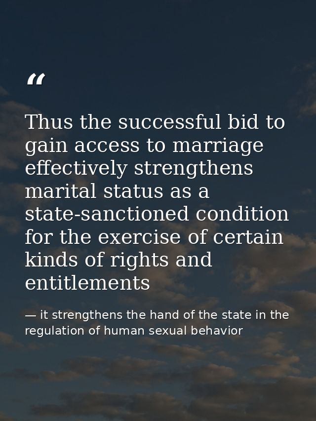 Thus the successful bid to gain access to marriage effectively strengthens marital status as a state-sanctioned conditio — it strengthens the hand of the state in the regulation of human sexual behavior