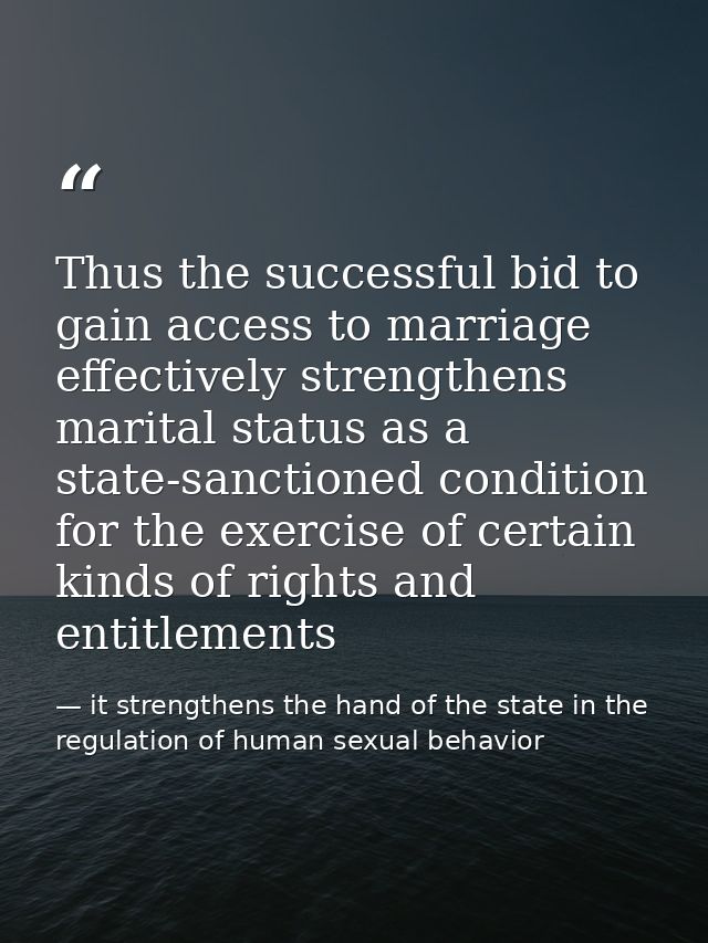 Thus the successful bid to gain access to marriage effectively strengthens marital status as a state-sanctioned conditio — it strengthens the hand of the state in the regulation of human sexual behavior