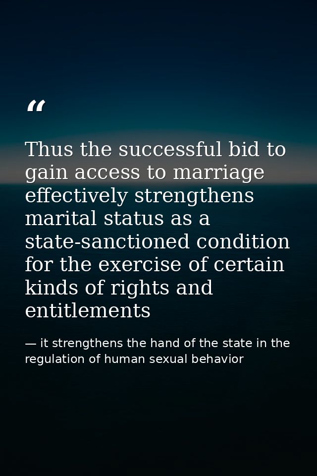 Thus the successful bid to gain access to marriage effectively strengthens marital status as a state-sanctioned conditio — it strengthens the hand of the state in the regulation of human sexual behavior