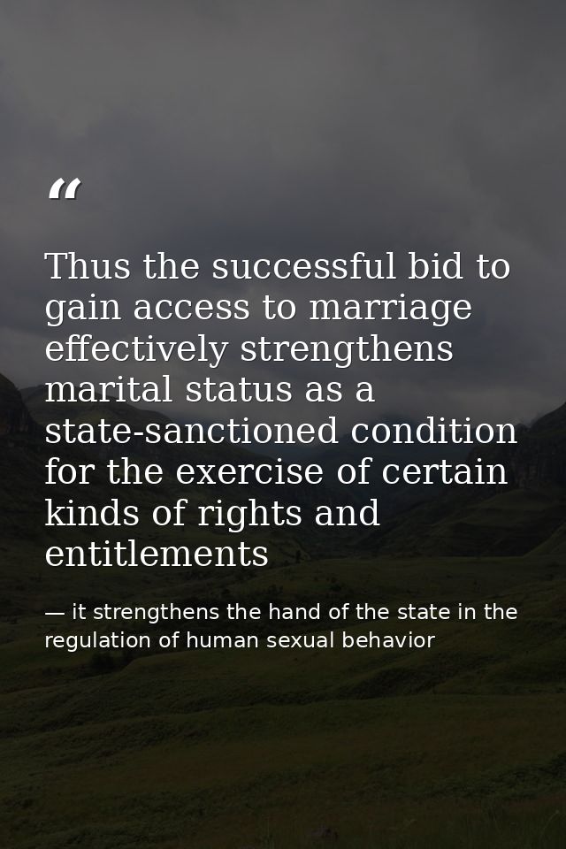 Thus the successful bid to gain access to marriage effectively strengthens marital status as a state-sanctioned conditio — it strengthens the hand of the state in the regulation of human sexual behavior