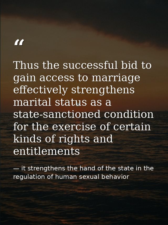 Thus the successful bid to gain access to marriage effectively strengthens marital status as a state-sanctioned conditio — it strengthens the hand of the state in the regulation of human sexual behavior