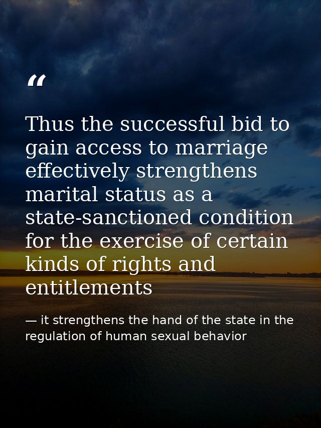 Thus the successful bid to gain access to marriage effectively strengthens marital status as a state-sanctioned conditio — it strengthens the hand of the state in the regulation of human sexual behavior