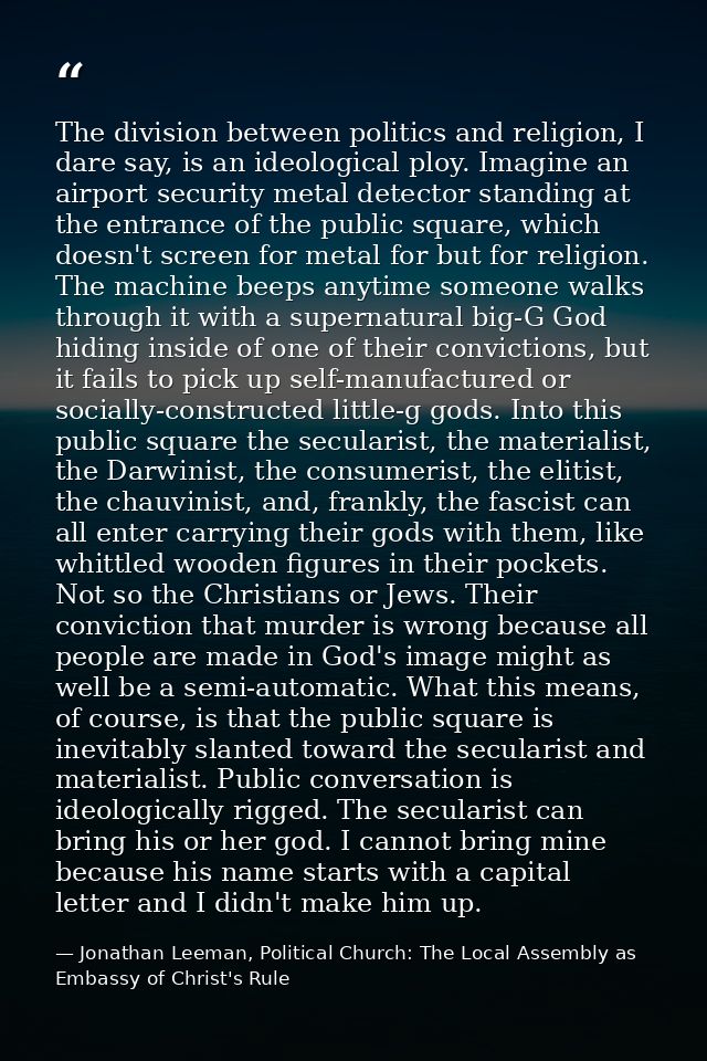The division between politics and religion, I dare say, is an ideological ploy. Imagine an airport security metal detect — Jonathan Leeman, Political Church: The Local Assembly as Embassy of Christ's Rule