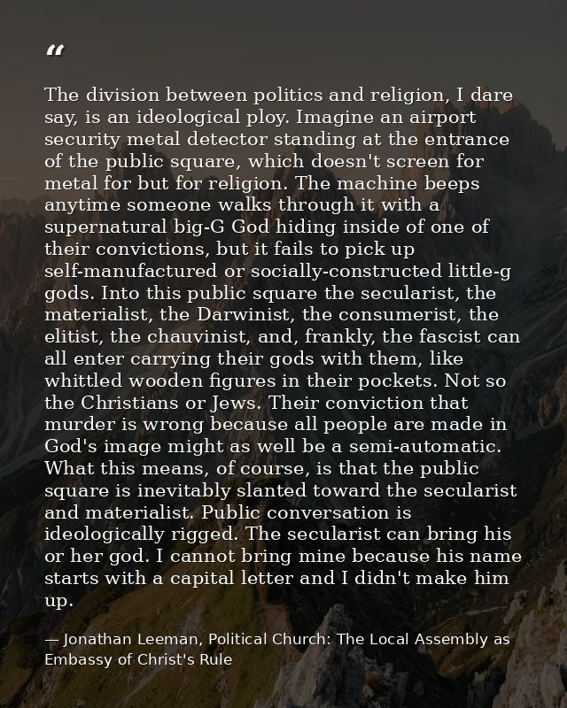 The division between politics and religion, I dare say, is an ideological ploy. Imagine an airport security metal detect — Jonathan Leeman, Political Church: The Local Assembly as Embassy of Christ's Rule