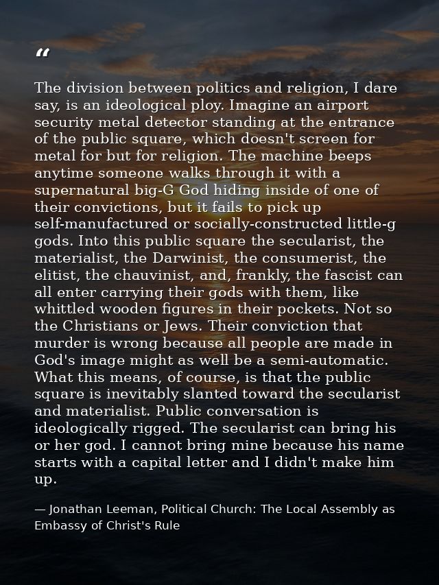 The division between politics and religion, I dare say, is an ideological ploy. Imagine an airport security metal detect — Jonathan Leeman, Political Church: The Local Assembly as Embassy of Christ's Rule