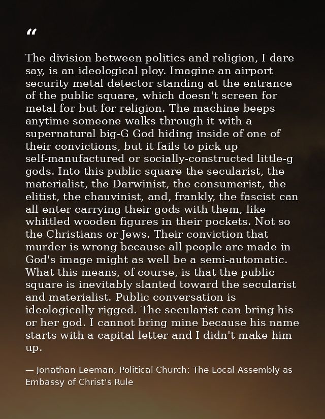 The division between politics and religion, I dare say, is an ideological ploy. Imagine an airport security metal detect — Jonathan Leeman, Political Church: The Local Assembly as Embassy of Christ's Rule