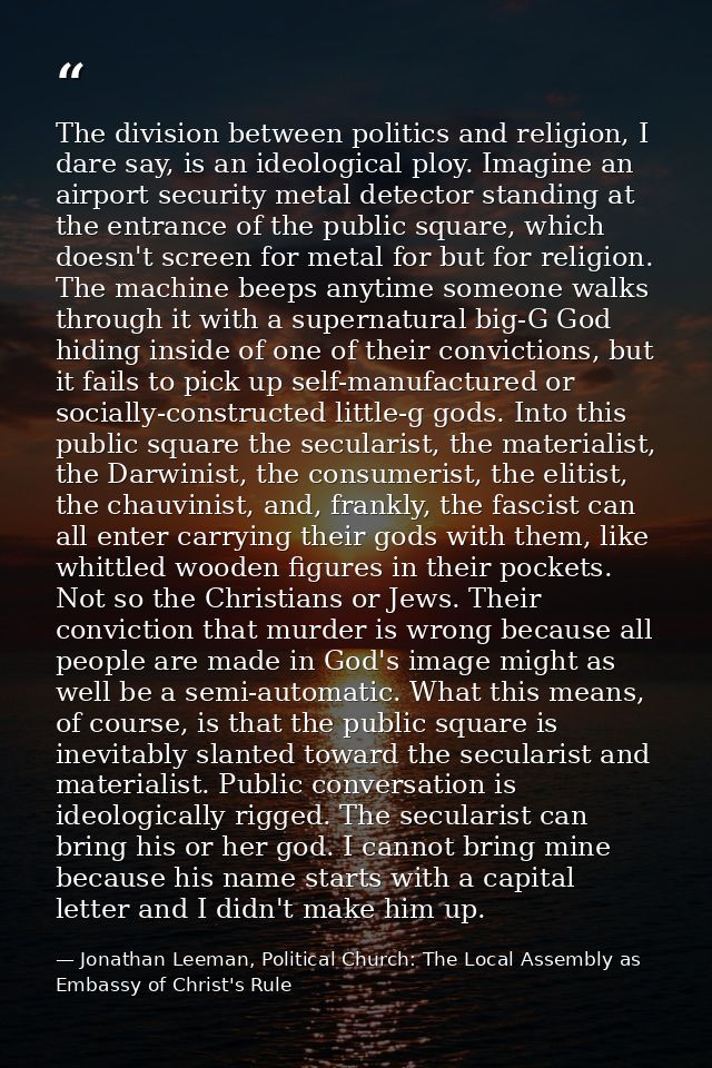 The division between politics and religion, I dare say, is an ideological ploy. Imagine an airport security metal detect — Jonathan Leeman, Political Church: The Local Assembly as Embassy of Christ's Rule