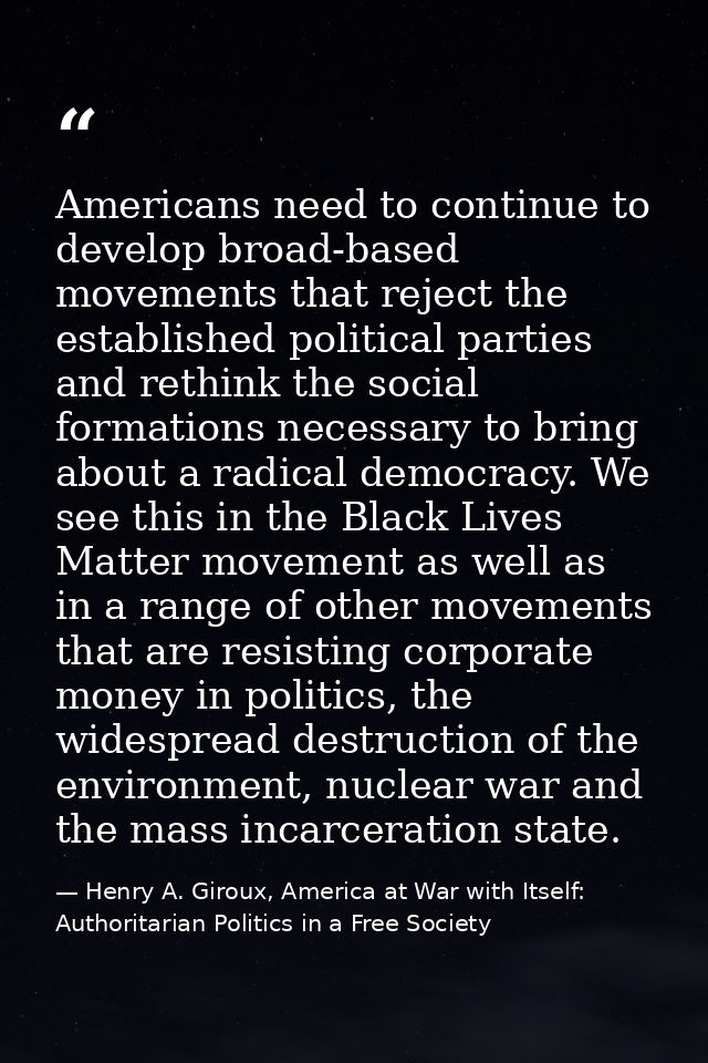 Americans need to continue to develop broad-based movements that reject the established political parties and rethink th — Henry A. Giroux, America at War with Itself: Authoritarian Politics in a Free Society