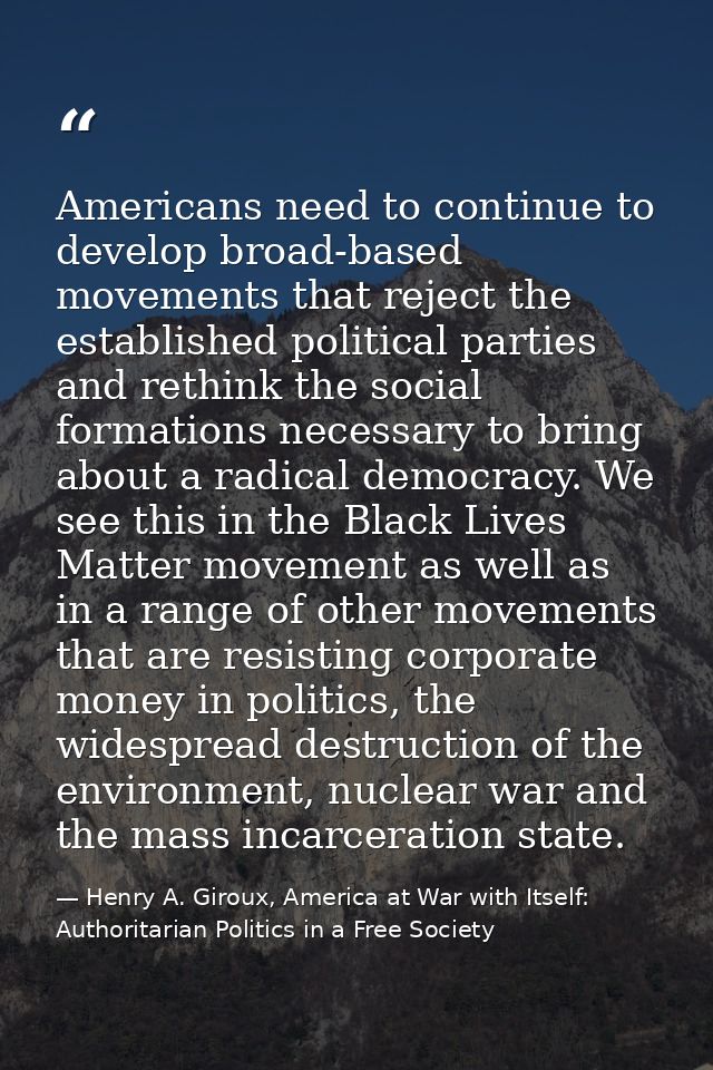 Americans need to continue to develop broad-based movements that reject the established political parties and rethink th — Henry A. Giroux, America at War with Itself: Authoritarian Politics in a Free Society