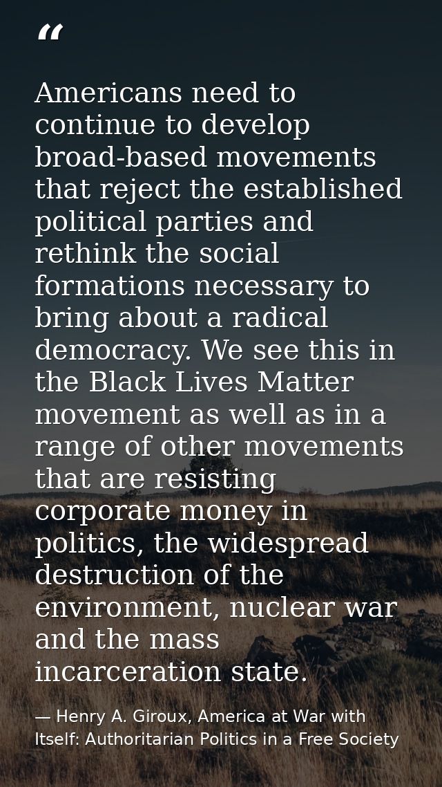 Americans need to continue to develop broad-based movements that reject the established political parties and rethink th — Henry A. Giroux, America at War with Itself: Authoritarian Politics in a Free Society