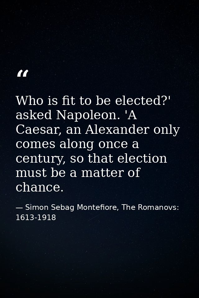 Who is fit to be elected?' asked Napoleon. 'A Caesar, an Alexander only comes along once a century, so that election mus — Simon Sebag Montefiore, The Romanovs: 1613-1918