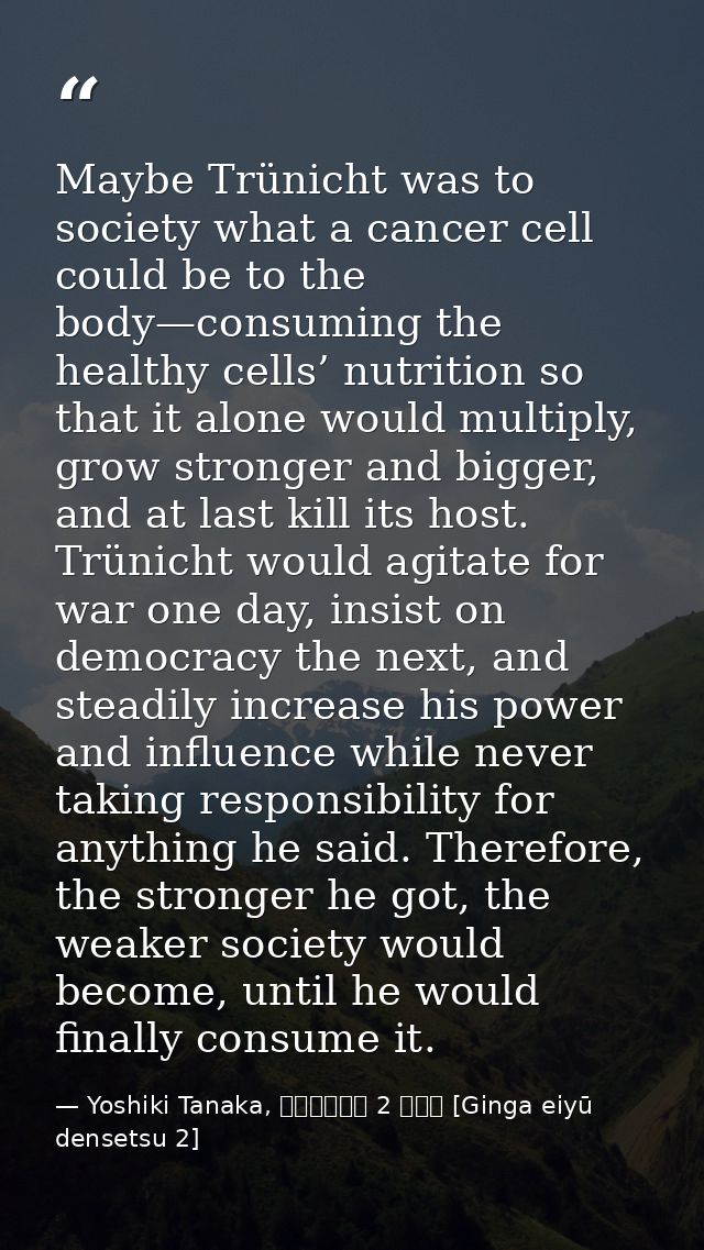 Maybe Trünicht was to society what a cancer cell could be to the body—consuming the healthy cells’ nutrition so that it  — Yoshiki Tanaka, 銀河英雄伝説 2 野望篇 [Ginga eiyū densetsu 2]