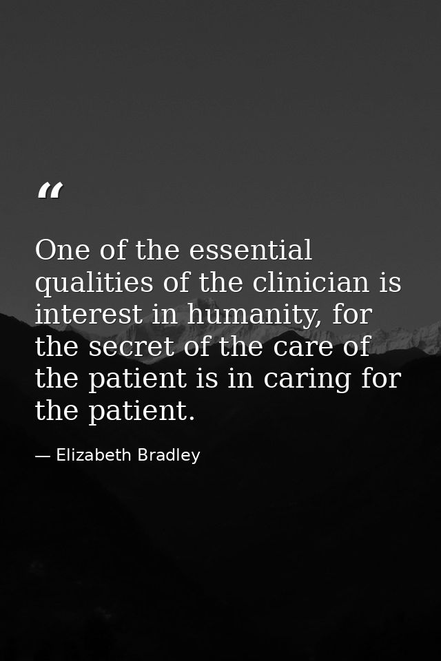 One of the essential qualities of the clinician is interest in humanity, for the secret of the care of the patient is in — Elizabeth Bradley