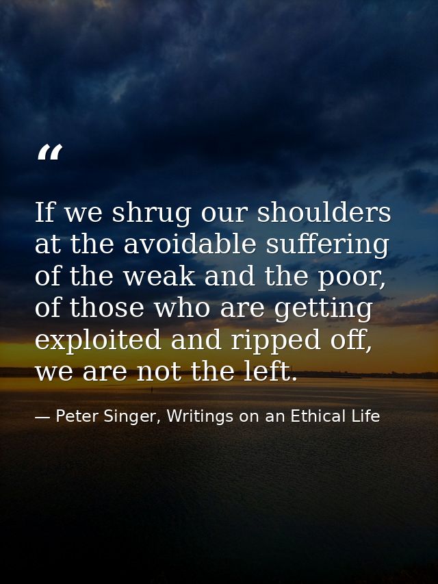 If we shrug our shoulders at the avoidable suffering of the weak and the poor, of those who are getting exploited and ri — Peter Singer, Writings on an Ethical Life