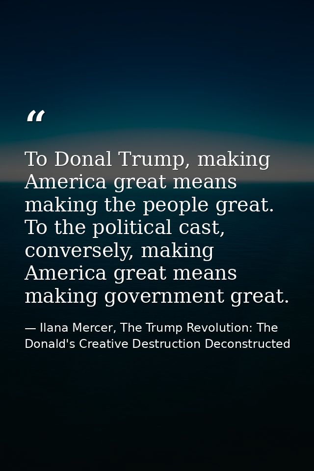To Donal Trump, making America great means making the people great. To the political cast, conversely, making America gr — Ilana Mercer, The Trump Revolution: The Donald's Creative Destruction Deconstructed