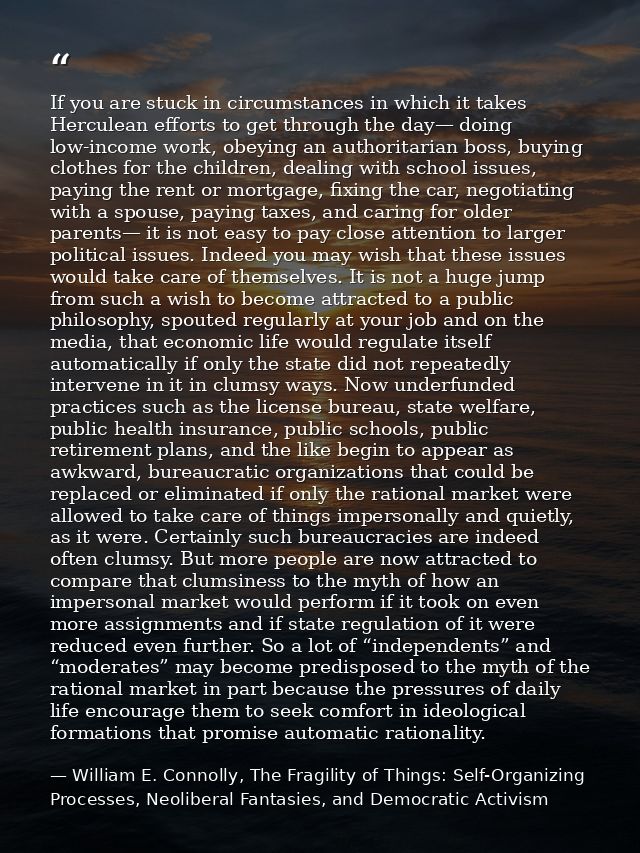 If you are stuck in circumstances in which it takes Herculean efforts to get through the day— doing low-income work, obe — William E. Connolly, The Fragility of Things: Self-Organizing Processes, Neoliberal Fantasies, and Democratic Activism