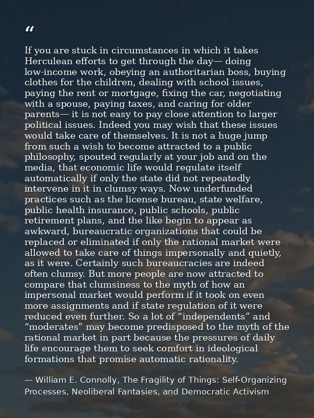 If you are stuck in circumstances in which it takes Herculean efforts to get through the day— doing low-income work, obe — William E. Connolly, The Fragility of Things: Self-Organizing Processes, Neoliberal Fantasies, and Democratic Activism