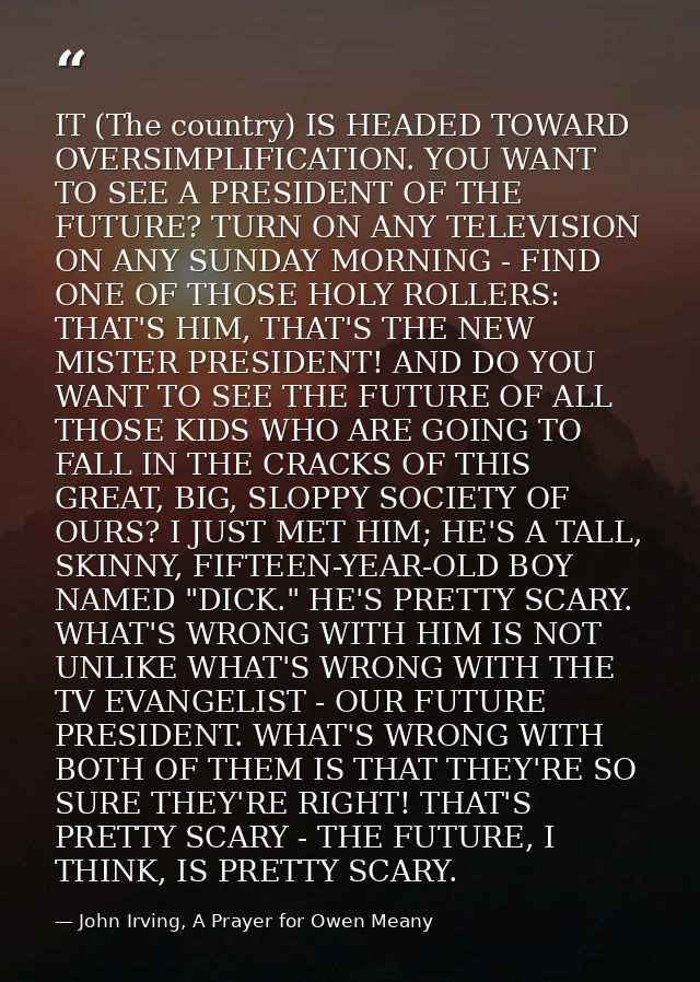 IT (The country) IS HEADED TOWARD OVERSIMPLIFICATION. YOU WANT TO SEE A PRESIDENT OF THE FUTURE? TURN ON ANY TELEVISION  — John Irving, A Prayer for Owen Meany