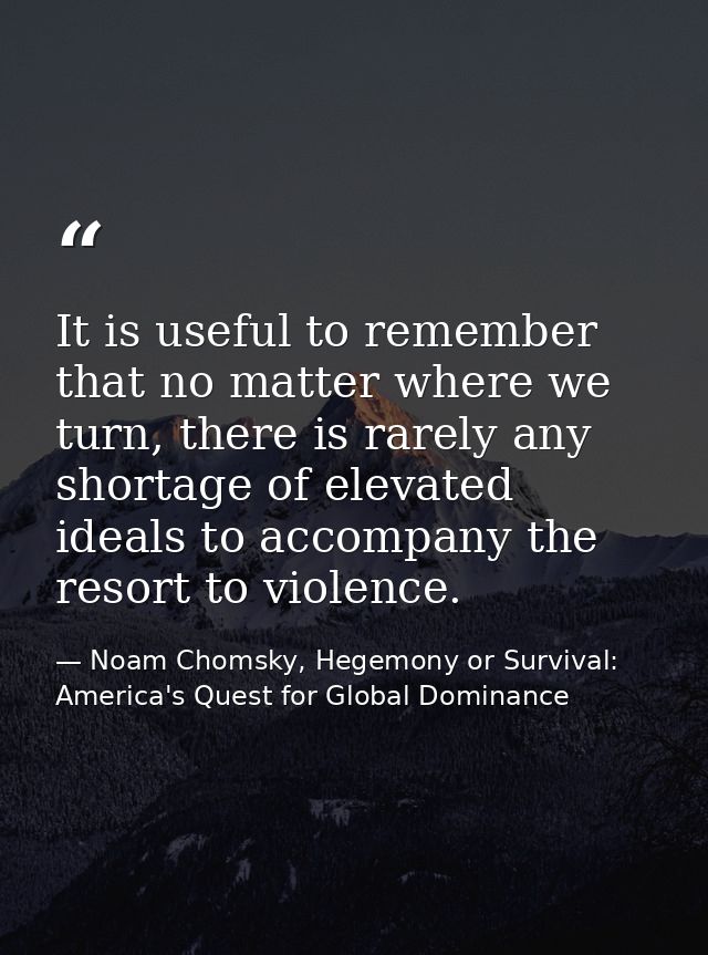 It is useful to remember that no matter where we turn, there is rarely any shortage of elevated ideals to accompany the  — Noam Chomsky, Hegemony or Survival: America's Quest for Global Dominance