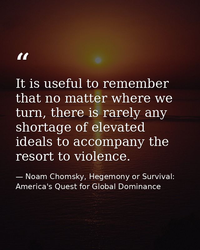 It is useful to remember that no matter where we turn, there is rarely any shortage of elevated ideals to accompany the  — Noam Chomsky, Hegemony or Survival: America's Quest for Global Dominance