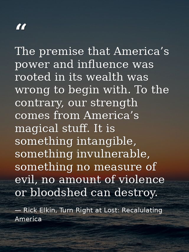 The premise that America’s power and influence was rooted in its wealth was wrong to begin with. To the contrary, our st — Rick Elkin, Turn Right at Lost: Recalulating America