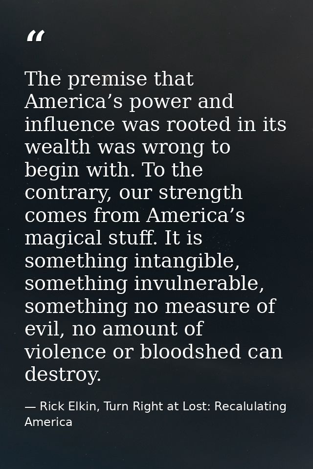 The premise that America’s power and influence was rooted in its wealth was wrong to begin with. To the contrary, our st — Rick Elkin, Turn Right at Lost: Recalulating America