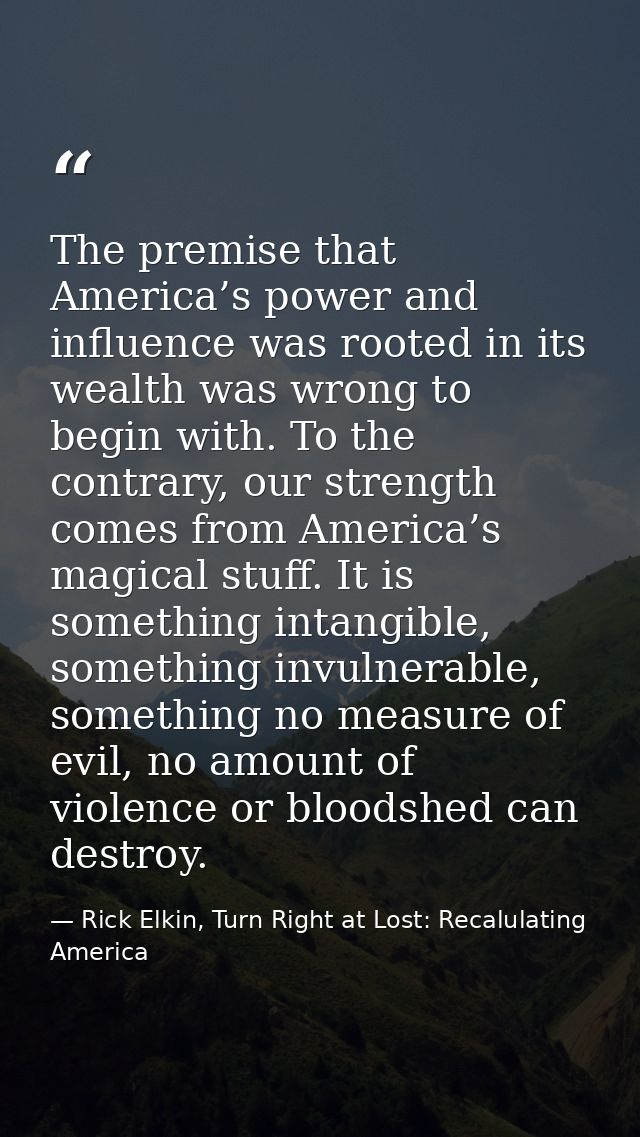 The premise that America’s power and influence was rooted in its wealth was wrong to begin with. To the contrary, our st — Rick Elkin, Turn Right at Lost: Recalulating America