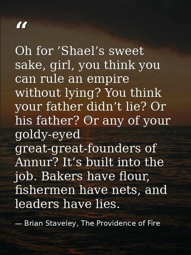 Oh for ’Shael’s sweet sake, girl, you think you can rule an empire without lying? You think your father didn’t lie? Or h — Brian Staveley, The Providence of Fire