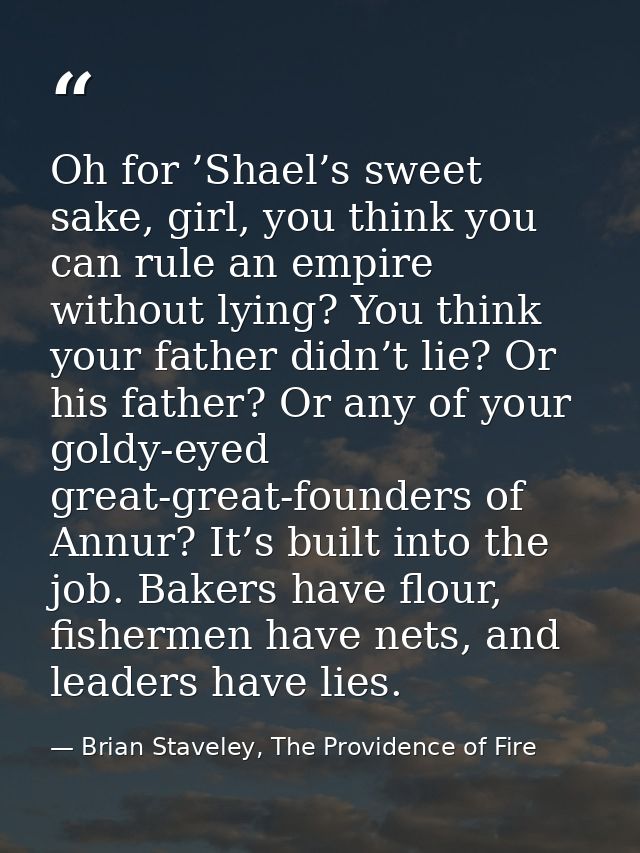 Oh for ’Shael’s sweet sake, girl, you think you can rule an empire without lying? You think your father didn’t lie? Or h — Brian Staveley, The Providence of Fire