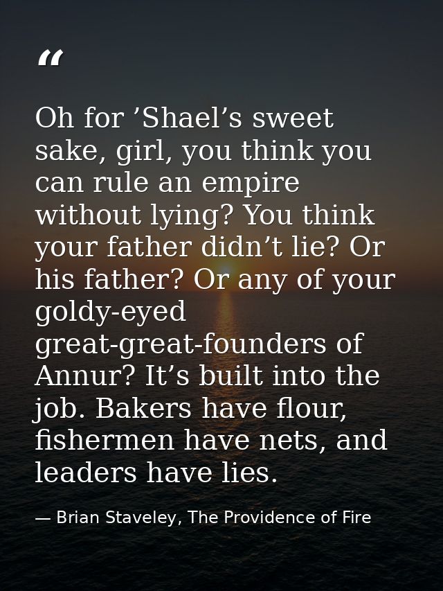 Oh for ’Shael’s sweet sake, girl, you think you can rule an empire without lying? You think your father didn’t lie? Or h — Brian Staveley, The Providence of Fire