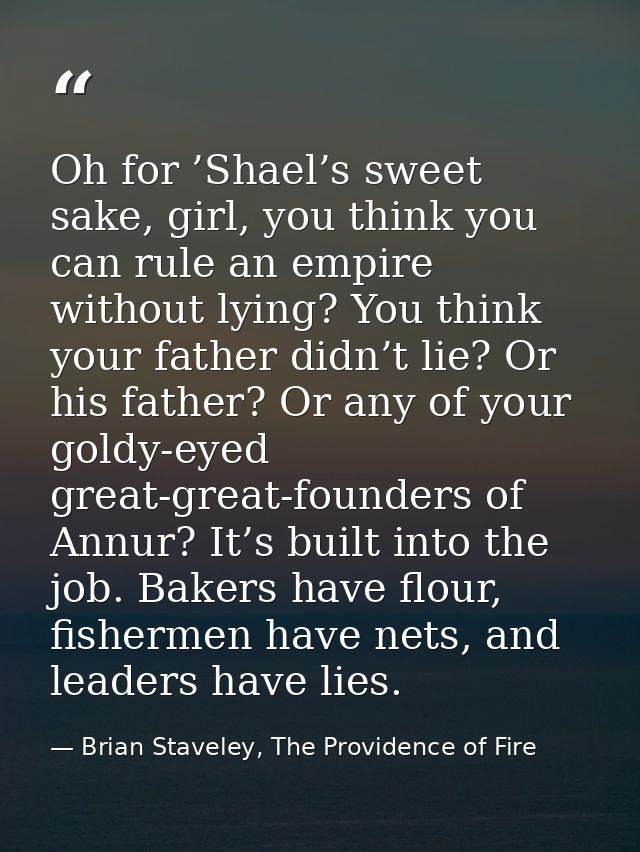 Oh for ’Shael’s sweet sake, girl, you think you can rule an empire without lying? You think your father didn’t lie? Or h — Brian Staveley, The Providence of Fire