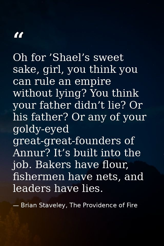 Oh for ’Shael’s sweet sake, girl, you think you can rule an empire without lying? You think your father didn’t lie? Or h — Brian Staveley, The Providence of Fire