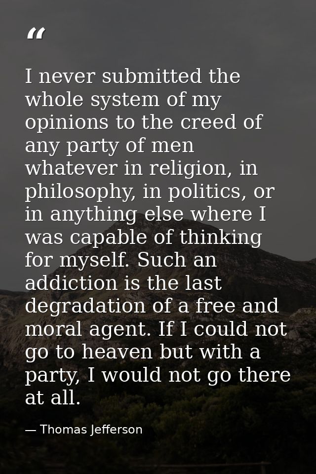 I never submitted the whole system of my opinions to the creed of any party of men whatever in religion, in philosophy,  — Thomas Jefferson