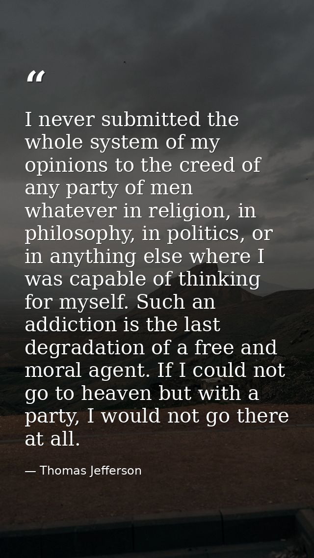 I never submitted the whole system of my opinions to the creed of any party of men whatever in religion, in philosophy,  — Thomas Jefferson