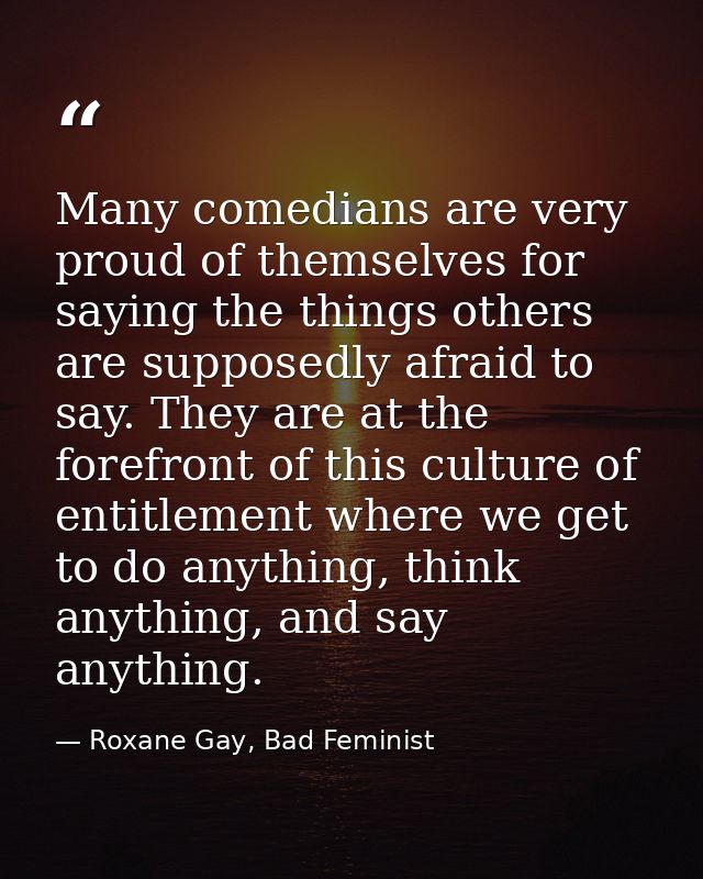 Many comedians are very proud of themselves for saying the things others are supposedly afraid to say. They are at the f — Roxane Gay, Bad Feminist