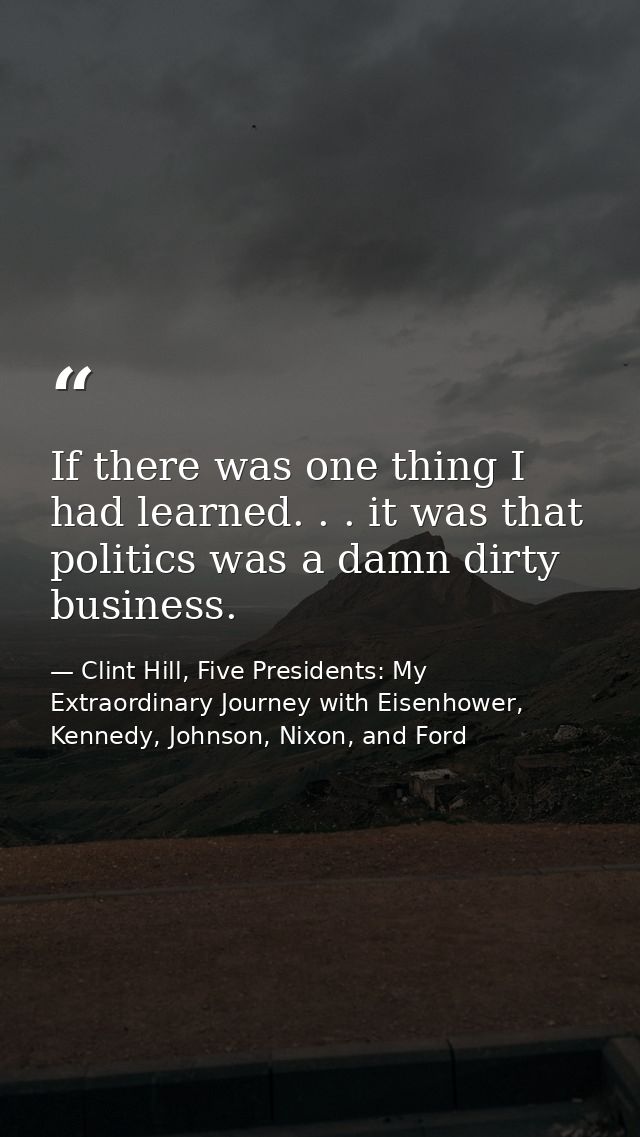 If there was one thing I had learned. . . it was that politics was a damn dirty business. — Clint Hill, Five Presidents: My Extraordinary Journey with Eisenhower, Kennedy, Johnson, Nixon, and Ford