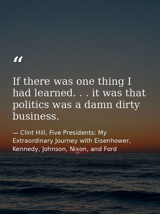 If there was one thing I had learned. . . it was that politics was a damn dirty business. — Clint Hill, Five Presidents: My Extraordinary Journey with Eisenhower, Kennedy, Johnson, Nixon, and Ford