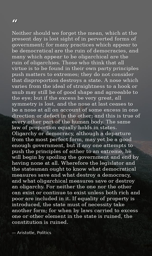 Neither should we forget the mean, which at the present day is lost sight of in perverted forms of government; for many  — Aristotle, Politics