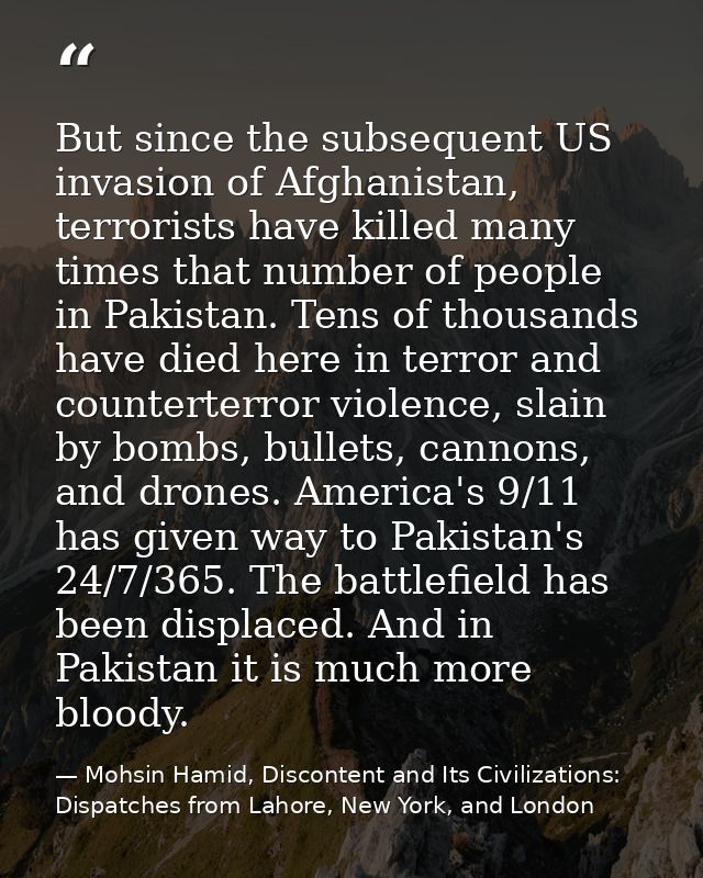 But since the subsequent US invasion of Afghanistan, terrorists have killed many times that number of people in Pakistan — Mohsin Hamid, Discontent and Its Civilizations: Dispatches from Lahore, New York, and London