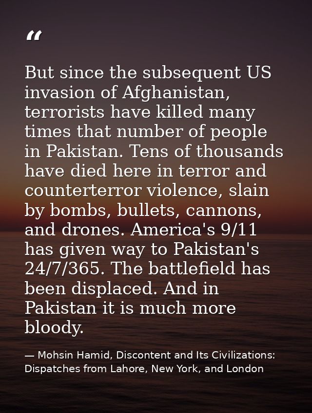 But since the subsequent US invasion of Afghanistan, terrorists have killed many times that number of people in Pakistan — Mohsin Hamid, Discontent and Its Civilizations: Dispatches from Lahore, New York, and London