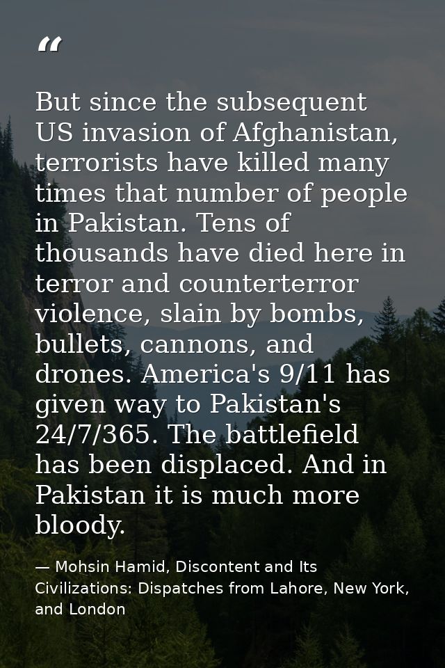 But since the subsequent US invasion of Afghanistan, terrorists have killed many times that number of people in Pakistan — Mohsin Hamid, Discontent and Its Civilizations: Dispatches from Lahore, New York, and London
