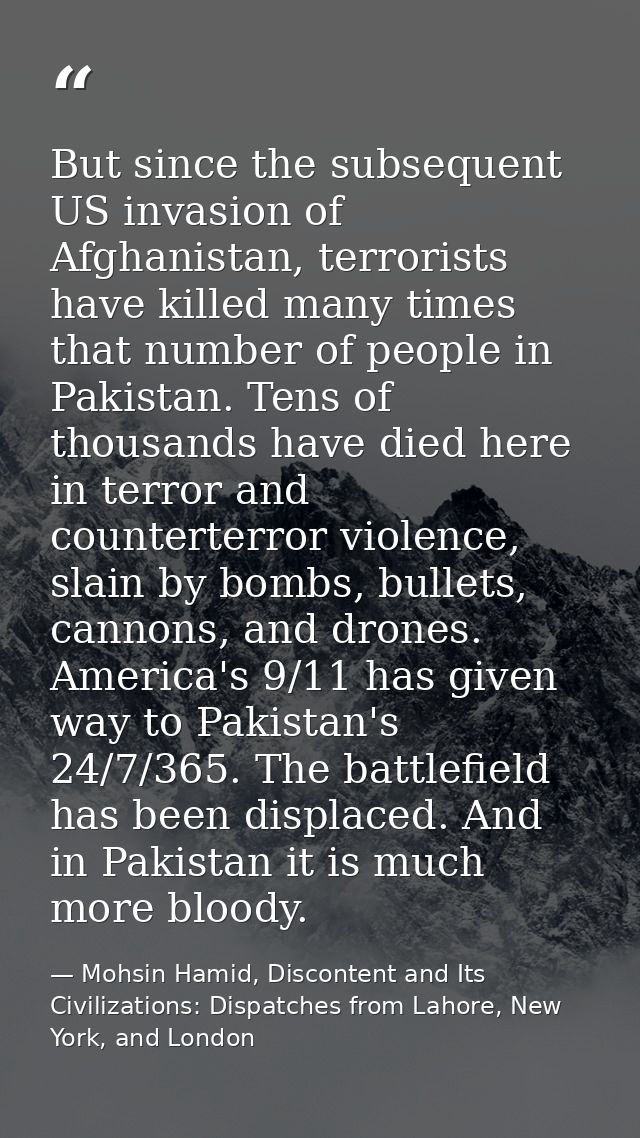 But since the subsequent US invasion of Afghanistan, terrorists have killed many times that number of people in Pakistan — Mohsin Hamid, Discontent and Its Civilizations: Dispatches from Lahore, New York, and London