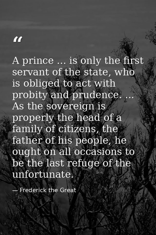A prince ... is only the first servant of the state, who is obliged to act with probity and prudence. ... As the soverei — Frederick the Great