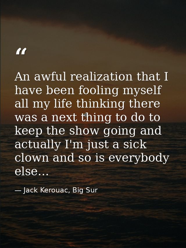 An awful realization that I have been fooling myself all my life thinking there was a next thing to do to keep the show  — Jack Kerouac, Big Sur