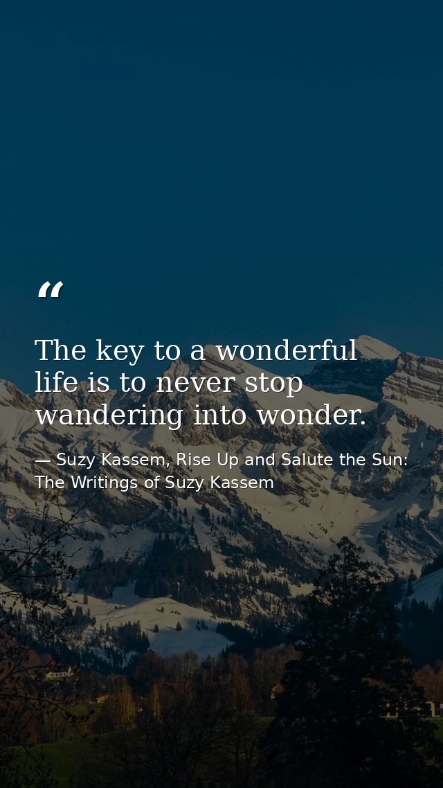 The key to a wonderful life is to never stop wandering into wonder. — Suzy Kassem, Rise Up and Salute the Sun: The Writings of Suzy Kassem