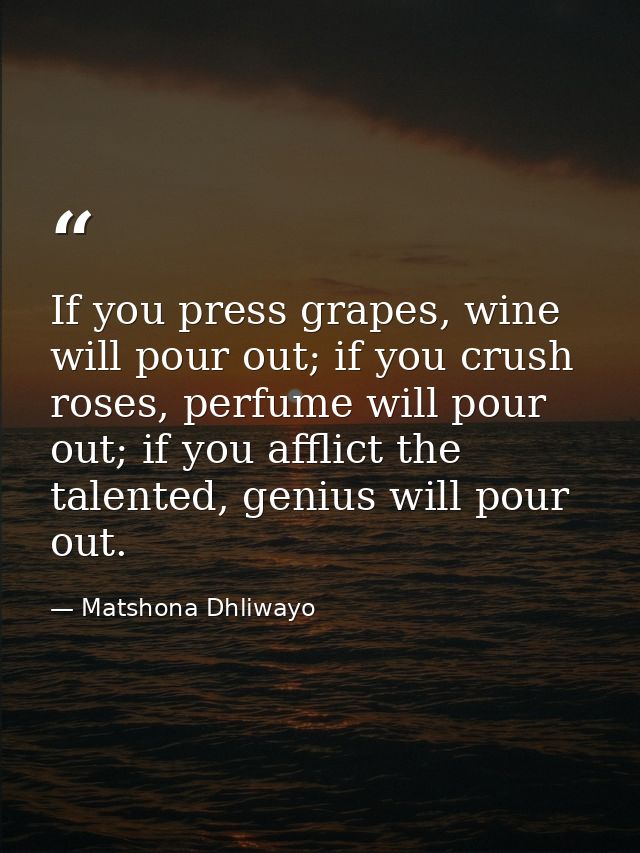 If you press grapes, wine will pour out; if you crush roses, perfume will pour out; if you afflict the talented, genius  — Matshona Dhliwayo