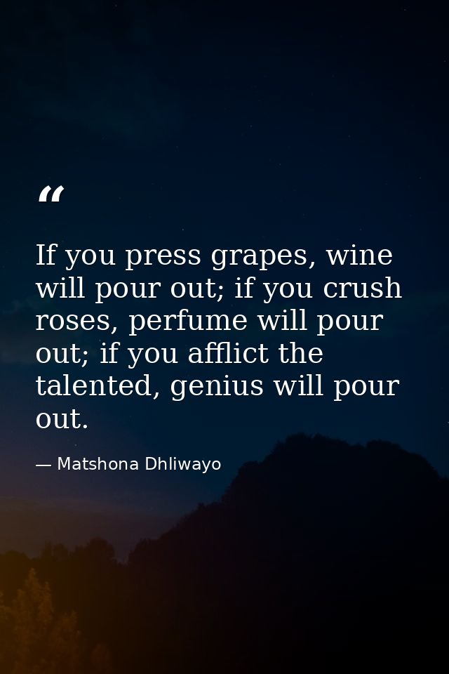 If you press grapes, wine will pour out; if you crush roses, perfume will pour out; if you afflict the talented, genius  — Matshona Dhliwayo