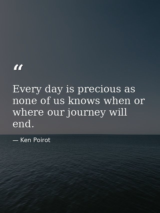 Every day is precious as none of us knows when or where our journey will end. — Ken Poirot